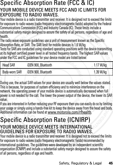 45Safety, Regulatory &amp; LegalSpecific Absorption Rate (FCC &amp; IC)SAR (IEEE)YOUR MOBILE DEVICE MEETS FCC AND IC LIMITS FOR EXPOSURE TO RADIO WAVES.Your mobile device is a radio transmitter and receiver. It is designed not to exceed the limits for exposure to radio waves (radio frequency electromagnetic fields) adopted by the Federal Communications Commission (FCC) and Industry Canada (IC). These limits include a substantial safety margin designed to assure the safety of all persons, regardless of age and health.The radio wave exposure guidelines use a unit of measurement known as the Specific Absorption Rate, or SAR. The SAR limit for mobile devices is 1.6 W/kg.Tests for SAR are conducted using standard operating positions with the device transmitting at its highest certified power level in all tested frequency bands. The highest SAR values under the FCC and IC guidelines for your device model are listed below:During use, the actual SAR values for your device are usually well below the values stated. This is because, for purposes of system efficiency and to minimize interference on the network, the operating power of your mobile device is automatically decreased when full power is not needed for the call. The lower the power output of the device, the lower its SAR value.If you are interested in further reducing your RF exposure then you can easily do so by limiting your usage or simply using a hands-free kit to keep the device away from the head and body.Additional information can be found at www.motorola.com/rfhealth.Specific Absorption Rate (ICNIRP)SAR (ICNIRP)YOUR MOBILE DEVICE MEETS INTERNATIONAL GUIDELINES FOR EXPOSURE TO RADIO WAVES.Your mobile device is a radio transmitter and receiver. It is designed not to exceed the limits for exposure to radio waves (radio frequency electromagnetic fields) recommended by international guidelines. The guidelines were developed by an independent scientific organization (ICNIRP) and include a substantial safety margin designed to assure the safety of all persons, regardless of age and health.Head SAR iDEN 900, Bluetooth 1.17 W/kgBody-worn SAR iDEN 900, Bluetooth 1.39 W/kg07/20/2012 FCC