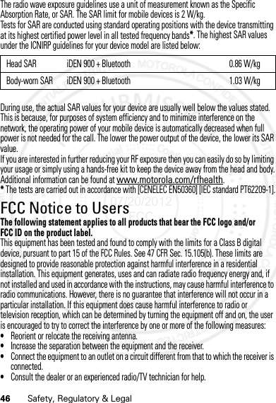 46 Safety, Regulatory &amp; LegalThe radio wave exposure guidelines use a unit of measurement known as the Specific Absorption Rate, or SAR. The SAR limit for mobile devices is 2 W/kg.Tests for SAR are conducted using standard operating positions with the device transmitting at its highest certified power level in all tested frequency bands*. The highest SAR values under the ICNIRP guidelines for your device model are listed below:During use, the actual SAR values for your device are usually well below the values stated. This is because, for purposes of system efficiency and to minimize interference on the network, the operating power of your mobile device is automatically decreased when full power is not needed for the call. The lower the power output of the device, the lower its SAR value.If you are interested in further reducing your RF exposure then you can easily do so by limiting your usage or simply using a hands-free kit to keep the device away from the head and body.Additional information can be found at www.motorola.com/rfhealth.* The tests are carried out in accordance with [CENELEC EN50360] [IEC standard PT62209-1].FCC Notice to UsersFCC NoticeThe following statement applies to all products that bear the FCC logo and/or FCC ID on the product label.This equipment has been tested and found to comply with the limits for a Class B digital device, pursuant to part 15 of the FCC Rules. See 47 CFR Sec. 15.105(b). These limits are designed to provide reasonable protection against harmful interference in a residential installation. This equipment generates, uses and can radiate radio frequency energy and, if not installed and used in accordance with the instructions, may cause harmful interference to radio communications. However, there is no guarantee that interference will not occur in a particular installation. If this equipment does cause harmful interference to radio or television reception, which can be determined by turning the equipment off and on, the user is encouraged to try to correct the interference by one or more of the following measures:•Reorient or relocate the receiving antenna.•Increase the separation between the equipment and the receiver.•Connect the equipment to an outlet on a circuit different from that to which the receiver is connected.•Consult the dealer or an experienced radio/TV technician for help.Head SAR iDEN 900 + Bluetooth 0.86 W/kgBody-worn SAR iDEN 900 + Bluetooth 1.03 W/kg07/20/2012 FCC