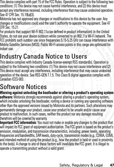 47Safety, Regulatory &amp; LegalThis device complies with part 15 of the FCC Rules. Operation is subject to the following two conditions: (1) This device may not cause harmful interference, and (2) this device must accept any interference received, including interference that may cause undesired operation. See 47 CFR Sec. 15.19(a)(3).Motorola has not approved any changes or modifications to this device by the user. Any changes or modifications could void the user’s authority to operate the equipment. See 47 CFR Sec. 15.21.For products that support Wi-Fi 802.11a (as defined in product information): In the United States, do not use your device outdoors while connected to an 802.11a Wi-Fi network. The FCC prohibits such outdoor use since frequencies 5.15-5.25 GHz can cause interference with Mobile Satellite Services (MSS). Public Wi-Fi access points in this range are optimized for indoor use.Industry Canada Notice to UsersIndustry Canada  NoticeThis device complies with Industry Canada license-exempt RSS standard(s). Operation is subject to the following two conditions: (1) This device may not cause interference and (2) This device must accept any interference, including interference that may cause undesired operation of the device. See RSS-GEN 7.1.5. This Class B digital apparatus complies with Canadian ICES-003.Software NoticesSoftware Copyright N oticeWarning against unlocking the bootloader or altering a product&apos;s operating system software: Motorola strongly recommends against altering a product&apos;s operating system, which includes unlocking the bootloader, rooting a device or running any operating software other than the approved versions issued by Motorola and its partners. Such alterations may permanently damage your product, cause your product to be unsafe and/or cause your product to malfunction. In such cases, neither the product nor any damage resulting therefrom will be covered by warranty.Important FCC information: You must not make or enable any changes to the product that will impact its FCC grant of equipment authorization. The FCC grant is based on the product&apos;s emission, modulation, and transmission characteristics, including: power levels, operating frequencies and bandwidths, SAR levels, duty-cycle, transmission modes (e.g., CDMA, GSM), and intended method of using the product (e.g., how the product is held or used in proximity to the body). A change to any of these factors will invalidate the FCC grant. It is illegal to operate a transmitting product without a valid grant.07/20/2012 FCC