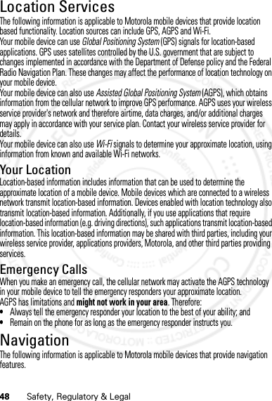 48 Safety, Regulatory &amp; LegalLocation ServicesGPS &amp; AGPSThe following information is applicable to Motorola mobile devices that provide location based functionality. Location sources can include GPS, AGPS and Wi-Fi.Your mobile device can use Global Positioning System (GPS) signals for location-based applications. GPS uses satellites controlled by the U.S. government that are subject to changes implemented in accordance with the Department of Defense policy and the Federal Radio Navigation Plan. These changes may affect the performance of location technology on your mobile device.Your mobile device can also use Assisted Global Positioning System (AGPS), which obtains information from the cellular network to improve GPS performance. AGPS uses your wireless service provider&apos;s network and therefore airtime, data charges, and/or additional charges may apply in accordance with your service plan. Contact your wireless service provider for details.Your mobile device can also use Wi-Fi signals to determine your approximate location, using information from known and available Wi-Fi networks.Your LocationLocation-based information includes information that can be used to determine the approximate location of a mobile device. Mobile devices which are connected to a wireless network transmit location-based information. Devices enabled with location technology also transmit location-based information. Additionally, if you use applications that require location-based information (e.g. driving directions), such applications transmit location-based information. This location-based information may be shared with third parties, including your wireless service provider, applications providers, Motorola, and other third parties providing services.Emergency CallsWhen you make an emergency call, the cellular network may activate the AGPS technology in your mobile device to tell the emergency responders your approximate location.AGPS has limitations and might not work in your area. Therefore:•Always tell the emergency responder your location to the best of your ability; and•Remain on the phone for as long as the emergency responder instructs you.NavigationNavigationThe following information is applicable to Motorola mobile devices that provide navigation features.07/20/2012 FCC