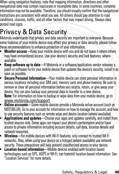 49Safety, Regulatory &amp; LegalWhen using navigation features, note that mapping information, directions and other navigational data may contain inaccurate or incomplete data. In some countries, complete information may not be available. Therefore, you should visually confirm that the navigational instructions are consistent with what you see. All drivers should pay attention to road conditions, closures, traffic, and all other factors that may impact driving. Always obey posted road signs.Privacy &amp; Data SecurityPrivacy &amp; Data SecurityMotorola understands that privacy and data security are important to everyone. Because some features of your mobile device may affect your privacy or data security, please follow these recommendations to enhance protection of your information:• Monitor access—Keep your mobile device with you and do not leave it where others may have unmonitored access. Use your device’s security and lock features, where available.• Keep software up to date—If Motorola or a software/application vendor releases a patch or software fix for your mobile device that updates the device’s security, install it as soon as possible.• Secure Personal Information—Your mobile device can store personal information in various locations including your SIM card, memory card, and phone memory. Be sure to remove or clear all personal information before you recycle, return, or give away your device. You can also backup your personal data to transfer to a new device.Note: For information on how to backup or wipe data from your mobile device, go to www.motorola.com/support• Online accounts—Some mobile devices provide a Motorola online account (such as MOTOBLUR). Go to your account for information on how to manage the account, and how to use security features such as remote wipe and device location (where available).• Applications and updates—Choose your apps and updates carefully, and install from trusted sources only. Some apps can impact your phone’s performance and/or have access to private information including account details, call data, location details and network resources.•Wireless—For mobile devices with Wi-Fi features, only connect to trusted Wi-Fi networks. Also, when using your device as a hotspot (where available) use network security. These precautions will help prevent unauthorized access to your device.• Location-based information—Mobile devices enabled with location based technologies such as GPS, AGPS or Wi-Fi, can transmit location-based information. See “Location Services” for more details.07/20/2012 FCC