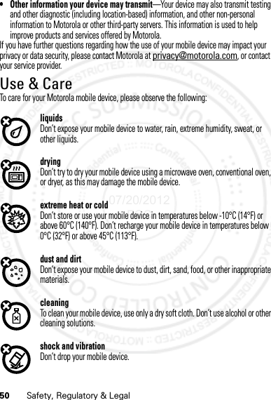 50 Safety, Regulatory &amp; Legal• Other information your device may transmit—Your device may also transmit testing and other diagnostic (including location-based) information, and other non-personal information to Motorola or other third-party servers. This information is used to help improve products and services offered by Motorola.If you have further questions regarding how the use of your mobile device may impact your privacy or data security, please contact Motorola at privacy@motorola.com, or contact your service provider.Use &amp; CareUse &amp; CareTo care for your Motorola mobile device, please observe the following:liquidsDon’t expose your mobile device to water, rain, extreme humidity, sweat, or other liquids.dryingDon’t try to dry your mobile device using a microwave oven, conventional oven, or dryer, as this may damage the mobile device.extreme heat or coldDon’t store or use your mobile device in temperatures below -10°C (14°F) or above 60°C (140°F). Don’t recharge your mobile device in temperatures below 0°C (32°F) or above 45°C (113°F).dust and dirtDon’t expose your mobile device to dust, dirt, sand, food, or other inappropriate materials.cleaningTo clean your mobile device, use only a dry soft cloth. Don’t use alcohol or other cleaning solutions.shock and vibrationDon’t drop your mobile device.07/20/2012 FCC