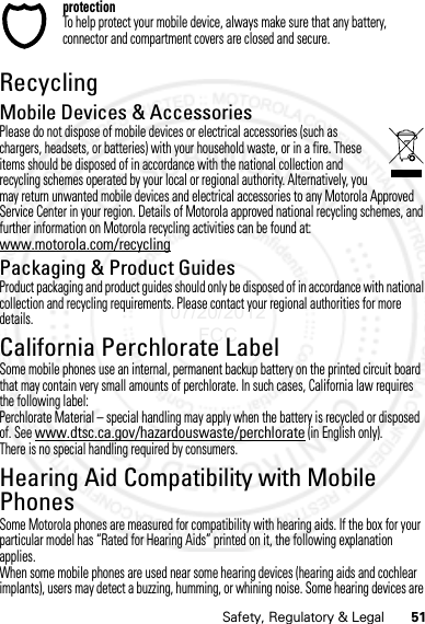 51Safety, Regulatory &amp; LegalprotectionTo help protect your mobile device, always make sure that any battery, connector and compartment covers are closed and secure.RecyclingRecyclingMobile Devices &amp; AccessoriesPlease do not dispose of mobile devices or electrical accessories (such as chargers, headsets, or batteries) with your household waste, or in a fire. These items should be disposed of in accordance with the national collection and recycling schemes operated by your local or regional authority. Alternatively, you may return unwanted mobile devices and electrical accessories to any Motorola Approved Service Center in your region. Details of Motorola approved national recycling schemes, and further information on Motorola recycling activities can be found at: www.motorola.com/recyclingPackaging &amp; Product GuidesProduct packaging and product guides should only be disposed of in accordance with national collection and recycling requirements. Please contact your regional authorities for more details.California Perchlorate LabelPerchlorate LabelSome mobile phones use an internal, permanent backup battery on the printed circuit board that may contain very small amounts of perchlorate. In such cases, California law requires the following label:Perchlorate Material – special handling may apply when the battery is recycled or disposed of. See www.dtsc.ca.gov/hazardouswaste/perchlorate (in English only).There is no special handling required by consumers.Hearing Aid Compatibility with Mobile PhonesHearing Aid CompatibilitySome Motorola phones are measured for compatibility with hearing aids. If the box for your particular model has “Rated for Hearing Aids” printed on it, the following explanation applies.When some mobile phones are used near some hearing devices (hearing aids and cochlear implants), users may detect a buzzing, humming, or whining noise. Some hearing devices are 07/20/2012 FCC