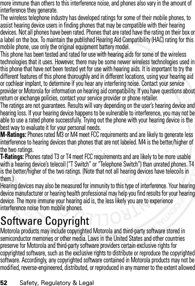 52 Safety, Regulatory &amp; Legalmore immune than others to this interference noise, and phones also vary in the amount of interference they generate.The wireless telephone industry has developed ratings for some of their mobile phones, to assist hearing device users in finding phones that may be compatible with their hearing devices. Not all phones have been rated. Phones that are rated have the rating on their box or a label on the box. To maintain the published Hearing Aid Compatibility (HAC) rating for this mobile phone, use only the original equipment battery model.This phone has been tested and rated for use with hearing aids for some of the wireless technologies that it uses. However, there may be some newer wireless technologies used in this phone that have not been tested yet for use with hearing aids. It is important to try the different features of this phone thoroughly and in different locations, using your hearing aid or cochlear implant, to determine if you hear any interfering noise. Contact your service provider or Motorola for information on hearing aid compatibility. If you have questions about return or exchange policies, contact your service provider or phone retailer.The ratings are not guarantees. Results will vary depending on the user’s hearing device and hearing loss. If your hearing device happens to be vulnerable to interference, you may not be able to use a rated phone successfully. Trying out the phone with your hearing device is the best way to evaluate it for your personal needs.M-Ratings: Phones rated M3 or M4 meet FCC requirements and are likely to generate less interference to hearing devices than phones that are not labeled. M4 is the better/higher of the two ratings.T-Ratings: Phones rated T3 or T4 meet FCC requirements and are likely to be more usable with a hearing device’s telecoil (“T Switch” or “Telephone Switch”) than unrated phones. T4 is the better/higher of the two ratings. (Note that not all hearing devices have telecoils in them.)Hearing devices may also be measured for immunity to this type of interference. Your hearing device manufacturer or hearing health professional may help you find results for your hearing device. The more immune your hearing aid is, the less likely you are to experience interference noise from mobile phones.Software CopyrightSoftware Copyright N oticeMotorola products may include copyrighted Motorola and third-party software stored in semiconductor memories or other media. Laws in the United States and other countries preserve for Motorola and third-party software providers certain exclusive rights for copyrighted software, such as the exclusive rights to distribute or reproduce the copyrighted software. Accordingly, any copyrighted software contained in Motorola products may not be modified, reverse-engineered, distributed, or reproduced in any manner to the extent allowed 07/20/2012 FCC