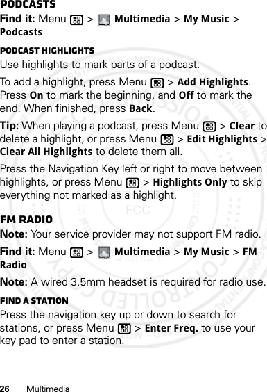 26 MultimediaPodcastsFind it: Menu  &gt; Multimedia &gt; My Music &gt; PodcastsPodcast HighlightsUse highlights to mark parts of a podcast. To add a highlight, press Menu  &gt; Add Highlights. Press On to mark the beginning, and Off to mark the end. When finished, press Back.Tip: When playing a podcast, press Menu  &gt; Clear to delete a highlight, or press Menu  &gt; Edit Highlights &gt; Clear All Highlights to delete them all.Press the Navigation Key left or right to move between highlights, or press Menu  &gt; Highlights Only to skip everything not marked as a highlight.FM radioNote: Your service provider may not support FM radio.Find it: Menu  &gt; Multimedia &gt; My Music &gt; FM RadioNote: A wired 3.5mm headset is required for radio use.Find a stationPress the navigation key up or down to search for stations, or press Menu  &gt; Enter Freq. to use your key pad to enter a station.07/20/2012 FCC