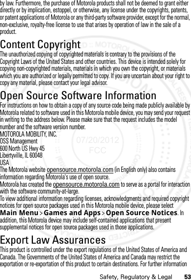 53Safety, Regulatory &amp; Legalby law. Furthermore, the purchase of Motorola products shall not be deemed to grant either directly or by implication, estoppel, or otherwise, any license under the copyrights, patents, or patent applications of Motorola or any third-party software provider, except for the normal, non-exclusive, royalty-free license to use that arises by operation of law in the sale of a product.Content CopyrightContent CopyrightThe unauthorized copying of copyrighted materials is contrary to the provisions of the Copyright Laws of the United States and other countries. This device is intended solely for copying non-copyrighted materials, materials in which you own the copyright, or materials which you are authorized or legally permitted to copy. If you are uncertain about your right to copy any material, please contact your legal advisor.Open Source Software InformationOSS InformationFor instructions on how to obtain a copy of any source code being made publicly available by Motorola related to software used in this Motorola mobile device, you may send your request in writing to the address below. Please make sure that the request includes the model number and the software version number.MOTOROLA MOBILITY, INC.OSS Management600 North US Hwy 45Libertyville, IL 60048USAThe Motorola website opensource.motorola.com (in English only) also contains information regarding Motorola&apos;s use of open source.Motorola has created the opensource.motorola.com to serve as a portal for interaction with the software community-at-large.To view additional information regarding licenses, acknowledgments and required copyright notices for open source packages used in this Motorola mobile device, please select Main Menu &gt;Games and Apps &gt;Open Source Notices. In addition, this Motorola device may include self-contained applications that present supplemental notices for open source packages used in those applications.Export Law AssurancesExport LawThis product is controlled under the export regulations of the United States of America and Canada. The Governments of the United States of America and Canada may restrict the exportation or re-exportation of this product to certain destinations. For further information 07/20/2012 FCC