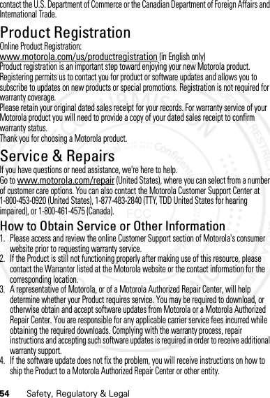 54 Safety, Regulatory &amp; Legalcontact the U.S. Department of Commerce or the Canadian Department of Foreign Affairs and International Trade.Product RegistrationRegistratio nOnline Product Registration:www.motorola.com/us/productregistration (in English only)Product registration is an important step toward enjoying your new Motorola product. Registering permits us to contact you for product or software updates and allows you to subscribe to updates on new products or special promotions. Registration is not required for warranty coverage.Please retain your original dated sales receipt for your records. For warranty service of your Motorola product you will need to provide a copy of your dated sales receipt to confirm warranty status.Thank you for choosing a Motorola product.Service &amp; RepairsIf you have questions or need assistance, we&apos;re here to help.Go to www.motorola.com/repair (United States), where you can select from a number of customer care options. You can also contact the Motorola Customer Support Center at 1-800-453-0920 (United States), 1-877-483-2840 (TTY, TDD United States for hearing impaired), or 1-800-461-4575 (Canada).How to Obtain Service or Other Information  1. Please access and review the online Customer Support section of Motorola&apos;s consumer website prior to requesting warranty service.2. If the Product is still not functioning properly after making use of this resource, please contact the Warrantor listed at the Motorola website or the contact information for the corresponding location.3. A representative of Motorola, or of a Motorola Authorized Repair Center, will help determine whether your Product requires service. You may be required to download, or otherwise obtain and accept software updates from Motorola or a Motorola Authorized Repair Center. You are responsible for any applicable carrier service fees incurred while obtaining the required downloads. Complying with the warranty process, repair instructions and accepting such software updates is required in order to receive additional warranty support.4. If the software update does not fix the problem, you will receive instructions on how to ship the Product to a Motorola Authorized Repair Center or other entity.07/20/2012 FCC