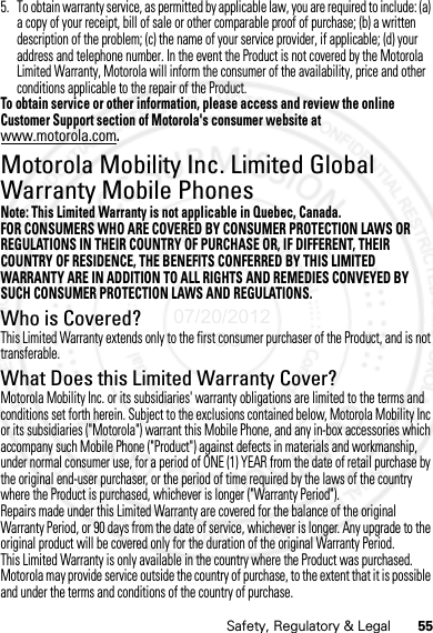 55Safety, Regulatory &amp; Legal5. To obtain warranty service, as permitted by applicable law, you are required to include: (a) a copy of your receipt, bill of sale or other comparable proof of purchase; (b) a written description of the problem; (c) the name of your service provider, if applicable; (d) your address and telephone number. In the event the Product is not covered by the Motorola Limited Warranty, Motorola will inform the consumer of the availability, price and other conditions applicable to the repair of the Product.To obtain service or other information, please access and review the online Customer Support section of Motorola&apos;s consumer website at www.motorola.com.Motorola Mobility Inc. Limited Global Warranty Mobile PhonesWarrantyNote: This Limited Warranty is not applicable in Quebec, Canada.FOR CONSUMERS WHO ARE COVERED BY CONSUMER PROTECTION LAWS OR REGULATIONS IN THEIR COUNTRY OF PURCHASE OR, IF DIFFERENT, THEIR COUNTRY OF RESIDENCE, THE BENEFITS CONFERRED BY THIS LIMITED WARRANTY ARE IN ADDITION TO ALL RIGHTS AND REMEDIES CONVEYED BY SUCH CONSUMER PROTECTION LAWS AND REGULATIONS.Who is Covered?This Limited Warranty extends only to the first consumer purchaser of the Product, and is not transferable.What Does this Limited Warranty Cover?Motorola Mobility Inc. or its subsidiaries&apos; warranty obligations are limited to the terms and conditions set forth herein. Subject to the exclusions contained below, Motorola Mobility Inc or its subsidiaries (&quot;Motorola&quot;) warrant this Mobile Phone, and any in-box accessories which accompany such Mobile Phone (&quot;Product&quot;) against defects in materials and workmanship, under normal consumer use, for a period of ONE (1) YEAR from the date of retail purchase by the original end-user purchaser, or the period of time required by the laws of the country where the Product is purchased, whichever is longer (&quot;Warranty Period&quot;).Repairs made under this Limited Warranty are covered for the balance of the original Warranty Period, or 90 days from the date of service, whichever is longer. Any upgrade to the original product will be covered only for the duration of the original Warranty Period.This Limited Warranty is only available in the country where the Product was purchased. Motorola may provide service outside the country of purchase, to the extent that it is possible and under the terms and conditions of the country of purchase.07/20/2012 FCC