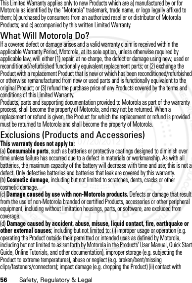 56 Safety, Regulatory &amp; LegalThis Limited Warranty applies only to new Products which are a) manufactured by or for Motorola as identified by the &quot;Motorola&quot; trademark, trade name, or logo legally affixed to them; b) purchased by consumers from an authorized reseller or distributor of Motorola Products; and c) accompanied by this written Limited Warranty.What Will Motorola Do?If a covered defect or damage arises and a valid warranty claim is received within the applicable Warranty Period, Motorola, at its sole option, unless otherwise required by applicable law, will either (1) repair, at no charge, the defect or damage using new, used or reconditioned/refurbished functionally equivalent replacement parts; or (2) exchange the Product with a replacement Product that is new or which has been reconditioned/refurbished or otherwise remanufactured from new or used parts and is functionally equivalent to the original Product; or (3) refund the purchase price of any Products covered by the terms and conditions of this Limited Warranty.Products, parts and supporting documentation provided to Motorola as part of the warranty process, shall become the property of Motorola, and may not be returned. When a replacement or refund is given, the Product for which the replacement or refund is provided must be returned to Motorola and shall become the property of Motorola.Exclusions (Products and Accessories)This warranty does not apply to:(a) Consumable parts, such as batteries or protective coatings designed to diminish over time unless failure has occurred due to a defect in materials or workmanship. As with all batteries, the maximum capacity of the battery will decrease with time and use; this is not a defect. Only defective batteries and batteries that leak are covered by this warranty.(b) Cosmetic damage, including but not limited to scratches, dents, cracks or other cosmetic damage.(c) Damage caused by use with non-Motorola products. Defects or damage that result from the use of non-Motorola branded or certified Products, accessories or other peripheral equipment, including without limitation housings, parts, or software, are excluded from coverage.(d) Damage caused by accident, abuse, misuse, liquid contact, fire, earthquake or other external causes; including but not limited to: (i) improper usage or operation (e.g. operating the Product outside their permitted or intended uses as defined by Motorola, including but not limited to as set forth by Motorola in the Products&apos; User Manual, Quick Start Guide, Online Tutorials, and other documentation), improper storage (e.g. subjecting the Product to extreme temperatures), abuse or neglect (e.g. broken/bent/missing clips/fasteners/connectors); impact damage (e.g. dropping the Product) (ii) contact with 07/20/2012 FCC