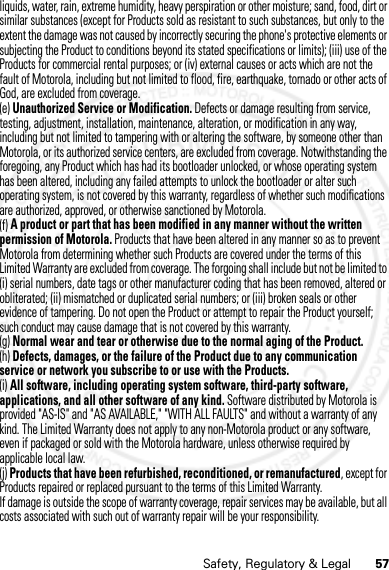 57Safety, Regulatory &amp; Legalliquids, water, rain, extreme humidity, heavy perspiration or other moisture; sand, food, dirt or similar substances (except for Products sold as resistant to such substances, but only to the extent the damage was not caused by incorrectly securing the phone&apos;s protective elements or subjecting the Product to conditions beyond its stated specifications or limits); (iii) use of the Products for commercial rental purposes; or (iv) external causes or acts which are not the fault of Motorola, including but not limited to flood, fire, earthquake, tornado or other acts of God, are excluded from coverage.(e) Unauthorized Service or Modification. Defects or damage resulting from service, testing, adjustment, installation, maintenance, alteration, or modification in any way, including but not limited to tampering with or altering the software, by someone other than Motorola, or its authorized service centers, are excluded from coverage. Notwithstanding the foregoing, any Product which has had its bootloader unlocked, or whose operating system has been altered, including any failed attempts to unlock the bootloader or alter such operating system, is not covered by this warranty, regardless of whether such modifications are authorized, approved, or otherwise sanctioned by Motorola.(f) A product or part that has been modified in any manner without the written permission of Motorola. Products that have been altered in any manner so as to prevent Motorola from determining whether such Products are covered under the terms of this Limited Warranty are excluded from coverage. The forgoing shall include but not be limited to (i) serial numbers, date tags or other manufacturer coding that has been removed, altered or obliterated; (ii) mismatched or duplicated serial numbers; or (iii) broken seals or other evidence of tampering. Do not open the Product or attempt to repair the Product yourself; such conduct may cause damage that is not covered by this warranty.(g) Normal wear and tear or otherwise due to the normal aging of the Product.(h) Defects, damages, or the failure of the Product due to any communication service or network you subscribe to or use with the Products.(i) All software, including operating system software, third-party software, applications, and all other software of any kind. Software distributed by Motorola is provided &quot;AS-IS&quot; and &quot;AS AVAILABLE,&quot; &quot;WITH ALL FAULTS&quot; and without a warranty of any kind. The Limited Warranty does not apply to any non-Motorola product or any software, even if packaged or sold with the Motorola hardware, unless otherwise required by applicable local law.(j) Products that have been refurbished, reconditioned, or remanufactured, except for Products repaired or replaced pursuant to the terms of this Limited Warranty.If damage is outside the scope of warranty coverage, repair services may be available, but all costs associated with such out of warranty repair will be your responsibility.07/20/2012 FCC