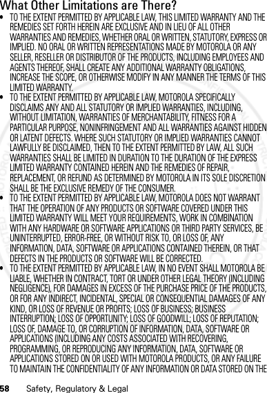 58 Safety, Regulatory &amp; LegalWhat Other Limitations are There?•TO THE EXTENT PERMITTED BY APPLICABLE LAW, THIS LIMITED WARRANTY AND THE REMEDIES SET FORTH HEREIN ARE EXCLUSIVE AND IN LIEU OF ALL OTHER WARRANTIES AND REMEDIES, WHETHER ORAL OR WRITTEN, STATUTORY, EXPRESS OR IMPLIED. NO ORAL OR WRITTEN REPRESENTATIONS MADE BY MOTOROLA OR ANY SELLER, RESELLER OR DISTRIBUTOR OF THE PRODUCTS, INCLUDING EMPLOYEES AND AGENTS THEREOF, SHALL CREATE ANY ADDITIONAL WARRANTY OBLIGATIONS, INCREASE THE SCOPE, OR OTHERWISE MODIFY IN ANY MANNER THE TERMS OF THIS LIMITED WARRANTY.•TO THE EXTENT PERMITTED BY APPLICABLE LAW, MOTOROLA SPECIFICALLY DISCLAIMS ANY AND ALL STATUTORY OR IMPLIED WARRANTIES, INCLUDING, WITHOUT LIMITATION, WARRANTIES OF MERCHANTABILITY, FITNESS FOR A PARTICULAR PURPOSE, NONINFRINGEMENT AND ALL WARRANTIES AGAINST HIDDEN OR LATENT DEFECTS. WHERE SUCH STATUTORY OR IMPLIED WARRANTIES CANNOT LAWFULLY BE DISCLAIMED, THEN TO THE EXTENT PERMITTED BY LAW, ALL SUCH WARRANTIES SHALL BE LIMITED IN DURATION TO THE DURATION OF THE EXPRESS LIMITED WARRANTY CONTAINED HEREIN AND THE REMEDIES OF REPAIR, REPLACEMENT, OR REFUND AS DETERMINED BY MOTOROLA IN ITS SOLE DISCRETION SHALL BE THE EXCLUSIVE REMEDY OF THE CONSUMER.•TO THE EXTENT PERMITTED BY APPLICABLE LAW, MOTOROLA DOES NOT WARRANT THAT THE OPERATION OF ANY PRODUCTS OR SOFTWARE COVERED UNDER THIS LIMITED WARRANTY WILL MEET YOUR REQUIREMENTS, WORK IN COMBINATION WITH ANY HARDWARE OR SOFTWARE APPLICATIONS OR THIRD PARTY SERVICES, BE UNINTERRUPTED, ERROR-FREE, OR WITHOUT RISK TO, OR LOSS OF, ANY INFORMATION, DATA, SOFTWARE OR APPLICATIONS CONTAINED THEREIN, OR THAT DEFECTS IN THE PRODUCTS OR SOFTWARE WILL BE CORRECTED.•TO THE EXTENT PERMITTED BY APPLICABLE LAW, IN NO EVENT SHALL MOTOROLA BE LIABLE, WHETHER IN CONTRACT, TORT OR UNDER OTHER LEGAL THEORY (INCLUDING NEGLIGENCE), FOR DAMAGES IN EXCESS OF THE PURCHASE PRICE OF THE PRODUCTS, OR FOR ANY INDIRECT, INCIDENTAL, SPECIAL OR CONSEQUENTIAL DAMAGES OF ANY KIND, OR LOSS OF REVENUE OR PROFITS; LOSS OF BUSINESS; BUSINESS INTERRUPTION; LOSS OF OPPORTUNITY; LOSS OF GOODWILL; LOSS OF REPUTATION; LOSS OF, DAMAGE TO, OR CORRUPTION OF INFORMATION, DATA, SOFTWARE OR APPLICATIONS (INCLUDING ANY COSTS ASSOCIATED WITH RECOVERING, PROGRAMMING, OR REPRODUCING ANY INFORMATION, DATA, SOFTWARE OR APPLICATIONS STORED ON OR USED WITH MOTOROLA PRODUCTS, OR ANY FAILURE TO MAINTAIN THE CONFIDENTIALITY OF ANY INFORMATION OR DATA STORED ON THE 07/20/2012 FCC