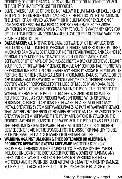 59Safety, Regulatory &amp; LegalPRODUCTS); OR OTHER FINANCIAL LOSS ARISING OUT OF OR IN CONNECTION WITH THE ABILITY OR INABILITY TO USE THE PRODUCTS.•SOME STATES OR JURISDICTIONS DO NOT ALLOW THE LIMITATION OR EXCLUSION OF INCIDENTAL OR CONSEQUENTIAL DAMAGES, OR THE EXCLUSION OR LIMITATION ON THE LENGTH OF AN IMPLIED WARRANTY, OR THE LIMITATION OR EXCLUSION OF DAMAGES FOR PERSONAL INJURIES CAUSED BY NEGLIGENCE, SO THE ABOVE LIMITATIONS OR EXCLUSIONS MAY NOT APPLY TO YOU. THIS WARRANTY GIVES YOU SPECIFIC LEGAL RIGHTS, AND YOU MAY ALSO HAVE OTHER RIGHTS THAT VARY FROM STATE OR JURISDICTION.• DATA BACKUP: ALL INFORMATION, DATA, SOFTWARE OR OTHER APPLICATIONS, INCLUDING BUT NOT LIMITED TO PERSONAL CONTACTS, ADDRESS BOOKS, PICTURES, MUSIC AND GAMES WILL BE ERASED DURING THE REPAIR PROCESS, AND CAN NOT BE REINSTALLED BY MOTOROLA. TO AVOID LOSING SUCH INFORMATION, DATA, SOFTWARE OR OTHER APPLICATIONS PLEASE CREATE A BACK UP BEFORE YOU DELIVER YOUR PRODUCT FOR WARRANTY SERVICE, REMOVE ANY CONFIDENTIAL, PROPRIETARY OR PERSONAL INFORMATION AND DISABLE ANY SECURITY PASSWORDS. YOU WILL BE RESPONSIBLE FOR REINSTALLING ALL SUCH INFORMATION, DATA, SOFTWARE, OTHER APPLICATIONS AND PASSWORDS. MOTOROLA AND/OR ITS AUTHORIZED SERVICE CENTERS ARE NOT RESPONSIBLE FOR THE LOSS OR MISUSE OF ANY DATA, FILES, CONTENT, APPLICATIONS AND PROGRAMS WHEN THE PRODUCT IS DELIVERED FOR WARRANTY SERVICE. YOUR PRODUCT OR A REPLACEMENT PRODUCT WILL BE RETURNED TO YOU AS YOUR PRODUCT WAS CONFIGURED WHEN ORIGINALLY PURCHASED, SUBJECT TO APPLICABLE SOFTWARE UPDATES. MOTOROLA MAY INSTALL OPERATING SYSTEM SOFTWARE UPDATES AS PART OF WARRANTY SERVICE THAT MAY PREVENT THE PRODUCT FROM REVERTING TO AN EARLIER VERSION OF THE OPERATING SYSTEM SOFTWARE. THIRD PARTY APPLICATIONS INSTALLED ON THE PRODUCT MAY NOT BE COMPATIBLE OR WORK WITH THE PRODUCT AS A RESULT OF THE OPERATING SYSTEM SOFTWARE UPDATE. MOTOROLA AND ITS AUTHORIZED SERVICE CENTERS ARE NOT RESPONSIBLE FOR THE LOSS OF, OR INABILITY TO USE, SUCH INFORMATION, DATA, SOFTWARE OR OTHER APPLICATIONS.• WARNING AGAINST UNLOCKING THE BOOTLOADER OR ALTERING A PRODUCT&apos;S OPERATING SYSTEM SOFTWARE: MOTOROLA STRONGLY RECOMMENDS AGAINST ALTERING A PRODUCT&apos;S OPERATING SYSTEM, WHICH INCLUDES UNLOCKING THE BOOTLOADER, ROOTING A DEVICE OR RUNNING ANY OPERATING SOFTWARE OTHER THAN THE APPROVED VERSIONS ISSUED BY MOTOROLA AND ITS PARTNERS. SUCH ALTERATIONS MAY PERMANENTLY DAMAGE YOUR PRODUCT, CAUSE YOUR PRODUCT TO BE UNSAFE AND/OR CAUSE YOUR 07/20/2012 FCC