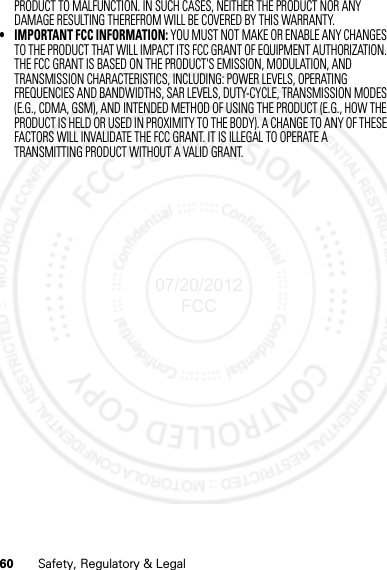 60 Safety, Regulatory &amp; LegalPRODUCT TO MALFUNCTION. IN SUCH CASES, NEITHER THE PRODUCT NOR ANY DAMAGE RESULTING THEREFROM WILL BE COVERED BY THIS WARRANTY.• IMPORTANT FCC INFORMATION: YOU MUST NOT MAKE OR ENABLE ANY CHANGES TO THE PRODUCT THAT WILL IMPACT ITS FCC GRANT OF EQUIPMENT AUTHORIZATION. THE FCC GRANT IS BASED ON THE PRODUCT&apos;S EMISSION, MODULATION, AND TRANSMISSION CHARACTERISTICS, INCLUDING: POWER LEVELS, OPERATING FREQUENCIES AND BANDWIDTHS, SAR LEVELS, DUTY-CYCLE, TRANSMISSION MODES (E.G., CDMA, GSM), AND INTENDED METHOD OF USING THE PRODUCT (E.G., HOW THE PRODUCT IS HELD OR USED IN PROXIMITY TO THE BODY). A CHANGE TO ANY OF THESE FACTORS WILL INVALIDATE THE FCC GRANT. IT IS ILLEGAL TO OPERATE A TRANSMITTING PRODUCT WITHOUT A VALID GRANT. 07/20/2012 FCC