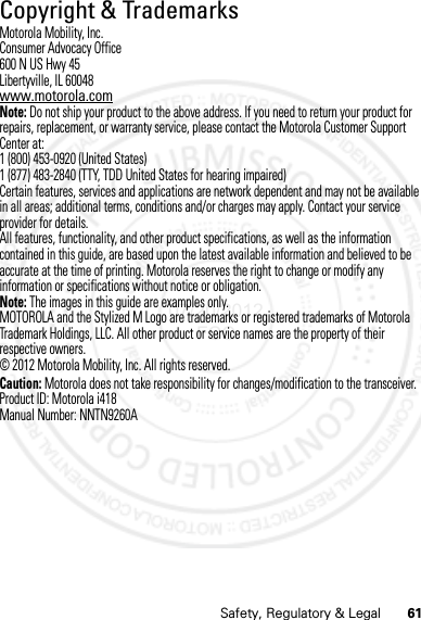 61Safety, Regulatory &amp; LegalCopyright &amp; TrademarksMotorola Mobility, Inc.Consumer Advocacy Office600 N US Hwy 45Libertyville, IL 60048www.motorola.comNote: Do not ship your product to the above address. If you need to return your product for repairs, replacement, or warranty service, please contact the Motorola Customer Support Center at:1 (800) 453-0920 (United States)1 (877) 483-2840 (TTY, TDD United States for hearing impaired)Certain features, services and applications are network dependent and may not be available in all areas; additional terms, conditions and/or charges may apply. Contact your service provider for details.All features, functionality, and other product specifications, as well as the information contained in this guide, are based upon the latest available information and believed to be accurate at the time of printing. Motorola reserves the right to change or modify any information or specifications without notice or obligation.Note: The images in this guide are examples only.MOTOROLA and the Stylized M Logo are trademarks or registered trademarks of Motorola Trademark Holdings, LLC. All other product or service names are the property of their respective owners.© 2012 Motorola Mobility, Inc. All rights reserved.Caution: Motorola does not take responsibility for changes/modification to the transceiver.Product ID: Motorola i418Manual Number: NNTN9260A07/20/2012 FCC