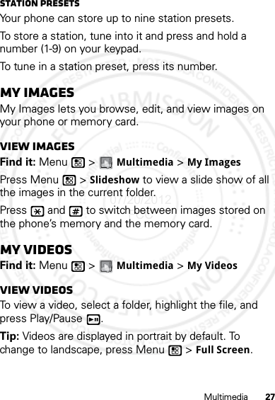 27MultimediaStation PresetsYour phone can store up to nine station presets.To store a station, tune into it and press and hold a number (1-9) on your keypad.To tune in a station preset, press its number.My ImagesMy Images lets you browse, edit, and view images on your phone or memory card.View imagesFind it: Menu  &gt; Multimedia &gt; My ImagesPress Menu  &gt; Slideshow to view a slide show of all the images in the current folder.Press   and   to switch between images stored on the phone’s memory and the memory card.My VideosFind it: Menu  &gt; Multimedia &gt; My VideosView videosTo view a video, select a folder, highlight the file, and press Play/Pause .Tip: Videos are displayed in portrait by default. To change to landscape, press Menu  &gt; Full Screen.07/20/2012 FCC