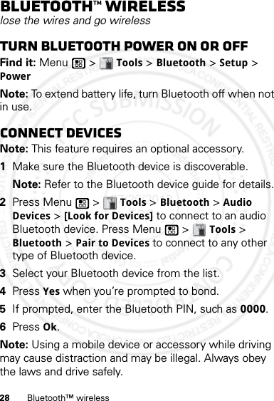 28 Bluetooth™ wirelessBluetooth™ wirelesslose the wires and go wirelessTurn Bluetooth power on or offFind it: Menu  &gt; Tools &gt; Bluetooth &gt; Setup &gt; PowerNote: To extend battery life, turn Bluetooth off when not in use.Connect devicesNote: This feature requires an optional accessory.  1Make sure the Bluetooth device is discoverable.Note: Refer to the Bluetooth device guide for details.2Press Menu  &gt; Tools &gt; Bluetooth &gt; Audio Devices &gt; [Look for Devices] to connect to an audio Bluetooth device. Press Menu  &gt; Tools &gt; Bluetooth &gt; Pair to Devices to connect to any other type of Bluetooth device.3Select your Bluetooth device from the list.4Press Yes when you’re prompted to bond.5If prompted, enter the Bluetooth PIN, such as 0000.6Press Ok.Note: Using a mobile device or accessory while driving may cause distraction and may be illegal. Always obey the laws and drive safely.07/20/2012 FCC