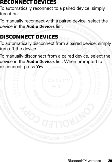 29Bluetooth™ wirelessReconnect devicesTo automatically reconnect to a paired device, simply turn it on.To manually reconnect with a paired device, select the device in the Audio Devices list.Disconnect devicesTo automatically disconnect from a paired device, simply turn off the device.To manually disconnect from a paired device, select the device in the Audio Devices list. When prompted to disconnect, press Yes.07/20/2012 FCC