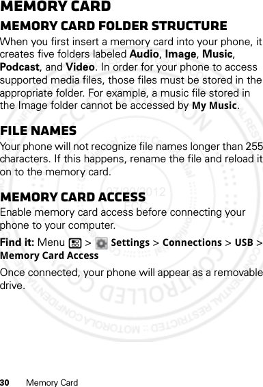 30 Memory CardMemory CardMemory card folder structureWhen you first insert a memory card into your phone, it creates five folders labeled Audio, Image, Music, Podcast, and Video. In order for your phone to access supported media files, those files must be stored in the appropriate folder. For example, a music file stored in the Image folder cannot be accessed by My Music.File namesYour phone will not recognize file names longer than 255 characters. If this happens, rename the file and reload it on to the memory card.Memory card accessEnable memory card access before connecting your phone to your computer.Find it: Menu  &gt; Settings &gt; Connections &gt; USB &gt; Memory Card AccessOnce connected, your phone will appear as a removable drive.07/20/2012 FCC