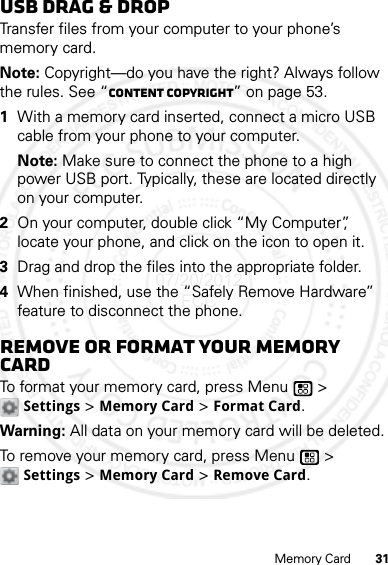 31Memory CardUSB drag &amp; dropTransfer files from your computer to your phone’s memory card.Note: Copyright—do you have the right? Always follow the rules. See “Content Copyright” on page 53.  1With a memory card inserted, connect a micro USB cable from your phone to your computer.Note: Make sure to connect the phone to a high power USB port. Typically, these are located directly on your computer.2On your computer, double click “My Computer”, locate your phone, and click on the icon to open it.3Drag and drop the files into the appropriate folder.4When finished, use the “Safely Remove Hardware” feature to disconnect the phone.Remove or format your memory cardTo format your memory card, press Menu  &gt; Settings &gt; Memory Card &gt; Format Card.Warning: All data on your memory card will be deleted.To remove your memory card, press Menu  &gt; Settings &gt; Memory Card &gt; Remove Card.07/20/2012 FCC