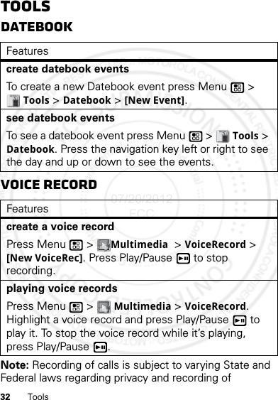 32 ToolsToolsDatebookVoice RecordNote: Recording of calls is subject to varying State and Federal laws regarding privacy and recording of Featurescreate datebook eventsTo create a new Datebook event press Menu  &gt; Tools &gt; Datebook &gt; [New Event].see datebook eventsTo see a datebook event press Menu  &gt; Tools &gt; Datebook. Press the navigation key left or right to see the day and up or down to see the events.Featurescreate a voice recordPress Menu  &gt; Multimedia &gt; VoiceRecord &gt; [New VoiceRec]. Press Play/Pause  to stop recording.playing voice recordsPress Menu  &gt; Multimedia &gt; VoiceRecord. Highlight a voice record and press Play/Pause  to play it. To stop the voice record while it’s playing, press Play/Pause .07/20/2012 FCC