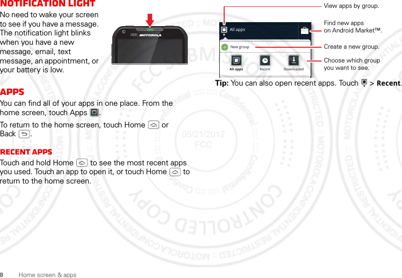 8Home screen &amp; appsNotification lightNo need to wake your screen to see if you have a message. The notification light blinks when you have a new message, email, text message, an appointment, or your battery is low.AppsYou can find all of your apps in one place. From the home screen, touch Apps .To return to the home screen, touch Home  or Back .Recent appsTouch and hold Home  to see the most recent apps you used. Touch an app to open it, or touch Home  to return to the home screen.Tip: You can also open recent apps. Touch   &gt; Recent.All appsNew groupAll appsAll appsRecentRecentDownloadedDownloadedView apps by group.Choose which groupyou want to see.Create a new group.Find new appson Android Market™.05/21/2012 FCC