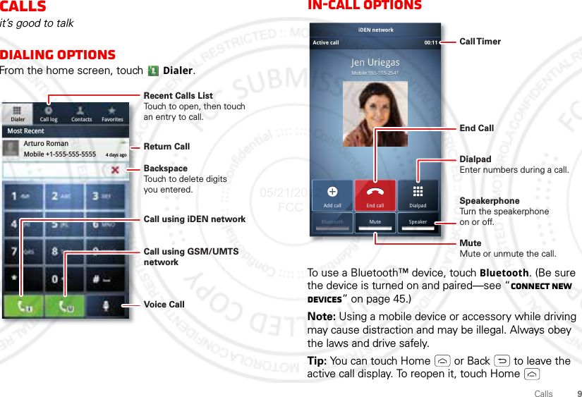 9CallsCallsit’s good to talkDialing optionsFrom the home screen, touch Dialer.Dialer Call log Contacts FavoritesMost RecentArturo RomanMobile +1-555-555-5555 4 days agoRecent Calls ListTouch to open, then touch an entry to call.BackspaceTouch to delete digitsyou entered.Call using iDEN networkReturn CallVoice CallCall using GSM/UMTS networkIn-call optionsTo use a Bluetooth™ device, touch Bluetooth. (Be sure the device is turned on and paired—see “Connect new devices” on page 45.) Note: Using a mobile device or accessory while driving may cause distraction and may be illegal. Always obey the laws and drive safely.Tip: You can touch Home  or Back  to leave the active call display. To reopen it, touch Home  MMobibilele555555-5-55555-2-254411JJeeennn UUUUrrriiiieeeggggaaassMobile 555-555-2541Jen UriegasAdd call DialpadEnd callMuteBluetooth SpeakeriDEN networkActive call 00:11 Call TimerEnd Call Speakerphone Turn the speakerphoneon or off.DialpadEnter numbers during a call.MuteMute or unmute the call.05/21/2012 FCC