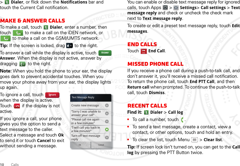 10 Calls&gt;Dialer, or flick down the Notifications bar and touch the Current Call notification.Make &amp; answer callsTo make a call, touch Dialer, enter a number, then touch   to make a call on the iDEN network, or  to make a call on the GSM/UMTS network.Tip: If the screen is locked, drag   to the right.To answer a call while the display is active, touch   Answer. When the display is not active, answer by dragging   to the right.Note: When you hold the phone to your ear, the display goes dark to prevent accidental touches. When you move your phone away from your ear, the display lights up again.To ignore a call, touch   when the display is active. Touch   if the display is not active.If you ignore a call, your phone gives you the option to send a text message to the caller. Select a message and touch Ok to send it or touch Cancel to exit without sending a message.AnswerCreate new message”Sorry I was unable toanswer your call””Please call me againin a few minutes”Turn off text messagereplyOk Cancel”I will call you back ina few minutes”Text Message ReplyIgnoreYou can enable or disable text message reply for ignored calls, touch Apps  &gt;  Settings&gt; Call settings &gt; Text message reply and check or uncheck the check mark next to Text message reply.To create or edit a preset text message reply, touch Edit messages.End callsTou ch   End Call.Missed phone callIf you receive a phone call during a push-to-talk call, and don’t answer it, you’ll receive a missed call notification. To return the phone call, touch End PTT Call, and then Return call when prompted. To continue the push-to-talk call, touch Dismiss.Recent callsFind it:  Dialer &gt; Call log•To call a number, touch  .•To send a text message, create a contact, view a contact, or other options, touch and hold an entry.•To clear the list, touch Menu  &gt; Clear list.Tip: If screen lock isn’t turned on, you can get to the Call log by pressing the PTT Button twice.End call05/21/2012 FCC