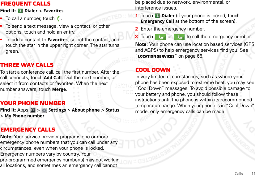 11CallsFrequent callsFind it:  Dialer &gt; Favorites•To call a number, touch  .•To send a text message, view a contact, or other options, touch and hold an entry.•To add a contact to Favorites, select the contact, and touch the star in the upper right corner. The star turns green.Three way callsTo start a conference call, call the first number. After the call connects, touch Add Call. Dial the next number, or select it from contacts or favorites. When the next number answers, touch Merge.Your phone numberFind it: Apps  &gt;  Settings &gt; About phone &gt; Status &gt;My Phone numberEmergency callsNote: Your service provider programs one or more emergency phone numbers that you can call under any circumstances, even when your phone is locked. Emergency numbers vary by country. Your pre-programmed emergency number(s) may not work in all locations, and sometimes an emergency call cannot be placed due to network, environmental, or interference issues.  1Tou ch   Dialer (if your phone is locked, touch Emergency Call at the bottom of the screen).2Enter the emergency number.3Touch   or   to call the emergency number.Note: Your phone can use location based services (GPS and AGPS) to help emergency services find you. See “Location Services” on page 66.Cool downIn very limited circumstances, such as where your phone has been exposed to extreme heat, you may see “Cool Down” messages. To avoid possible damage to your battery and phone, you should follow these instructions until the phone is within its recommended temperature range. When your phone is in “Cool Down” mode, only emergency calls can be made.05/21/2012 FCC