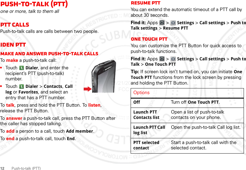 12 Push-to-talk (PTT)Push-to-talk (PTT)one or more, talk to them allPTT CallsPush-to-talk calls are calls between two people.iDEN PTTMake and answer push-to-talk callsTo  make a push-to-talk call:•Touch Dialer, and enter the recipient’s PTT (push-to-talk) number. •Touch  Dialer &gt; Contacts, Call log or Favorites, and select an entry that has a PTT number.To  talk, press and hold the PTT Button. To listen, release the PTT Button.To answer a push-to-talk call, press the PTT Button after the caller has stopped talking.To  add a person to a call, touch Add member.To  end a push-to-talk call, touch End.Resume PTTYou can extend the automatic timeout of a PTT call by about 30 seconds.Find it: Apps  &gt; Settings &gt; Call settings &gt; Push to Talk settings &gt; Resume PTTOne touch PTTYou can customize the PTT Button for quick access to push-to-talk functions.Find it: Apps  &gt; Settings &gt; Call settings &gt; Push to Talk &gt; One Touch PTTTip: If screen lock isn’t turned on, you can initiate One Touch PTT functions from the lock screen by pressing and holding the PTT Button.OptionsOff Turn off One Touch PTT.Launch PTT Contacts listOpen a list of push-to-talk contacts on your phone.Launch PTT Call log listOpen the push-to-talk Call log list.PTT selected contactStart a push-to-talk call with the selected contact.05/21/2012 FCC