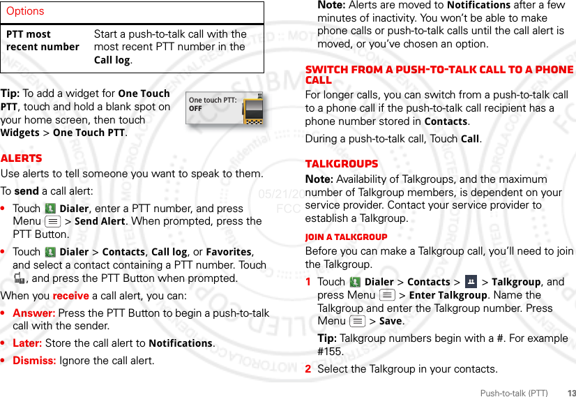 13Push-to-talk (PTT)Tip: To add a widget for One Touch PTT, touch and hold a blank spot on your home screen, then touch Widgets &gt; One Touch PTT.AlertsUse alerts to tell someone you want to speak to them.To  send a call alert:•Touch  Dialer, enter a PTT number, and press Menu  &gt; Send Alert. When prompted, press the PTT Button.•Touch  Dialer &gt; Contacts, Call log, or Favorites, and select a contact containing a PTT number. Touch , and press the PTT Button when prompted.When you receive a call alert, you can:•Answer: Press the PTT Button to begin a push-to-talk call with the sender.•Later: Store the call alert to Notifications.•Dismiss: Ignore the call alert.PTT most recent numberStart a push-to-talk call with the most recent PTT number in the Call log.OptionsOne touch PTT:OFFNote: Alerts are moved to Notifications after a few minutes of inactivity. You won’t be able to make phone calls or push-to-talk calls until the call alert is moved, or you’ve chosen an option.Switch from a push-to-talk call to a phone callFor longer calls, you can switch from a push-to-talk call to a phone call if the push-to-talk call recipient has a phone number stored in Contacts.During a push-to-talk call, Touch Call.TalkgroupsNote: Availability of Talkgroups, and the maximum number of Talkgroup members, is dependent on your service provider. Contact your service provider to establish a Talkgroup.Join a TalkgroupBefore you can make a Talkgroup call, you’ll need to join the Talkgroup.  1Tou ch   Dialer &gt; Contacts &gt;   &gt; Talkgroup, and press Menu  &gt; Enter Talkgroup. Name the Talkgroup and enter the Talkgroup number. Press Menu  &gt; Save.Tip: Talkgroup numbers begin with a #. For example #155.2Select the Talkgroup in your contacts.05/21/2012 FCC