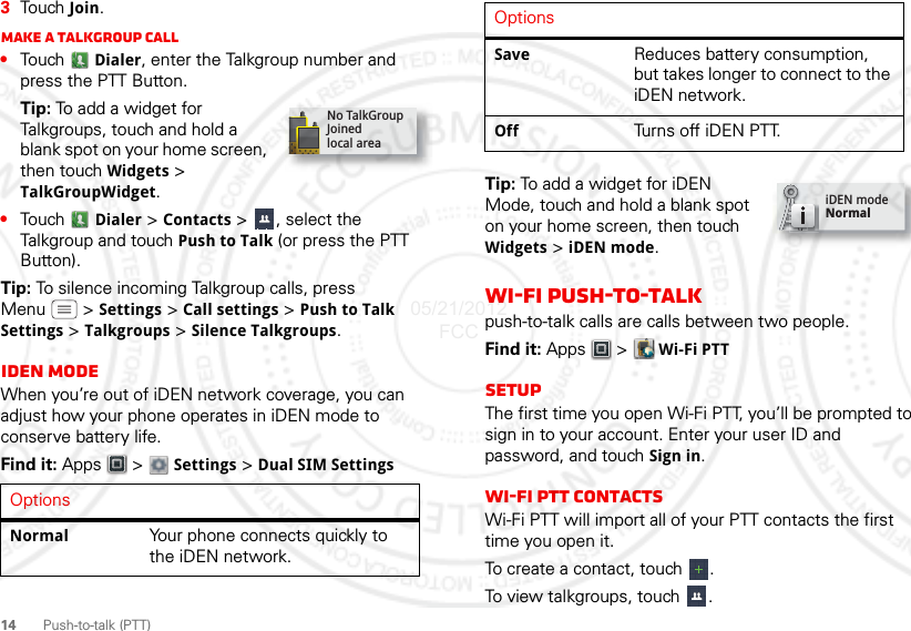 14Push-to-talk (PTT)3Touch Join.Make a Talkgroup call•Touch  Dialer, enter the Talkgroup number and press the PTT Button.Tip: To add a widget for Talkgroups, touch and hold a blank spot on your home screen, then touch Widgets &gt; TalkGroupWidget.•Touch  Dialer &gt; Contacts &gt;  , select the Talkgroup and touch Push to Talk (or press the PTT Button).Tip: To silence incoming Talkgroup calls, press Menu  &gt; Settings &gt; Call settings &gt; Push to Talk Settings &gt; Talkgroups &gt; Silence Talkgroups.iDEN ModeWhen you’re out of iDEN network coverage, you can adjust how your phone operates in iDEN mode to conserve battery life.Find it: Apps  &gt;  Settings &gt; Dual SIM SettingsOptionsNormal Your phone connects quickly to the iDEN network.No TalkGroupJoinedlocal areaTip: To add a widget for iDEN Mode, touch and hold a blank spot on your home screen, then touch Widgets &gt; iDEN mode.Wi-Fi push-to-talkpush-to-talk calls are calls between two people.Find it: Apps  &gt;  Wi-Fi PTTSetupThe first time you open Wi-Fi PTT, you’ll be prompted to sign in to your account. Enter your user ID and password, and touch Sign in.Wi-Fi PTT ContactsWi-Fi PTT will import all of your PTT contacts the first time you open it.To create a contact, touch  .To view talkgroups, touch  .Save Reduces battery consumption, but takes longer to connect to the iDEN network.Off Turns off iDEN PTT.OptionsiDEN modeNormal05/21/2012 FCC