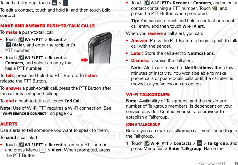 15Push-to-talk (PTT)To add a talkgroup, touch   &gt;  .To edit a contact, touch and hold it, and then touch Edit contact.Make and answer push-to-talk callsTo  make a push-to-talk call:•Touch  Wi-Fi PTT &gt; Recent &gt; Dialer, and enter the recipient’s PTT number. •Touch  Wi-Fi PTT &gt; Recent or Contacts, and select an entry that has a PTT number.To  talk, press and hold the PTT Button. To listen, release the PTT Button.To answer a push-to-talk call, press the PTT Button after the caller has stopped talking.To  end a push-to-talk call, touch End Call.Note: Use of Wi-Fi PTT requires a Wi-Fi connection. See “Wi-Fi search &amp; connect” on page 46AlertsUse alerts to tell someone you want to speak to them.To  send a call alert:•Touch  Wi-Fi PTT &gt; Recent &gt;, enter a PTT number, and press Menu  &gt; Alert. When prompted, press the PTT Button.•Tou ch   Wi-Fi PTT&gt; Recent or Contacts, and select a contact containing a PTT number. Touch  , and press the PTT Button when prompted.Tip: You can also touch and hold a contact or recent call entry, and then touch Wi-Fi Alert.When you receive a call alert, you can:•Answer: Press the PTT Button to begin a push-to-talk call with the sender.•Later: Store the call alert to Notifications.• Dismiss: Dismiss the call alert.Note: Alerts are moved to Notifications after a few minutes of inactivity. You won’t be able to make phone calls or push-to-talk calls until the call alert is moved, or you’ve chosen an option.Wi-Fi talkgroupsNote: Availability of Talkgroups, and the maximum number of Talkgroup members, is dependent on your service provider. Contact your service provider to establish a Talkgroup.Join a TalkgroupBefore you can make a Talkgroup call, you’ll need to join the Talkgroup.  1Tou ch   Wi-Fi PTT &gt; Contacts &gt;   &gt; Talkgroup, and press Menu  &gt; Enter Talkgroup. Name the 05/21/2012 FCC