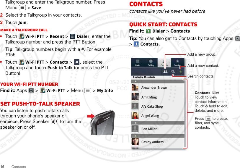 16 ContactsTalkgroup and enter the Talkgroup number. Press Menu  &gt; Save.2Select the Talkgroup in your contacts.3Touch Join.Make a Talkgroup call•Touch  Wi-Fi PTT &gt; Recent &gt;  Dialer, enter the Talkgroup number and press the PTT Button.Tip: Talkgroup numbers begin with a #. For example #155.•Touch  Wi-Fi PTT &gt; Contacts &gt;  , select the Talkgroup and touch Push to Talk (or press the PTT Button).Your Wi-Fi PTT numberFind it: Apps  &gt;  Wi-Fi PTT &gt; Menu  &gt; My InfoSet push-to-talk speakerYou can listen to push-to-talk calls through your phone’s speaker or earpiece. Press Speaker  to turn the speaker on or off.Contactscontacts like you’ve never had beforeQuick start: ContactsFind it:  Dialer &gt; ContactsTip: You can also get to Contacts by touching Apps  &gt;Contacts.Dialer Call log FavoritesContactsDisplaying 41 contactsAlexander BrownAmit MingAl’s Cake ShopAngel WangBen MillerCasidy AmbersContacts  ListTouch to view contact information. Touch &amp; hold to edit, delete, and more.Press        to create, filter, and sync contacts.Add a new contact.Search contacts.Add a new group.05/21/2012 FCC