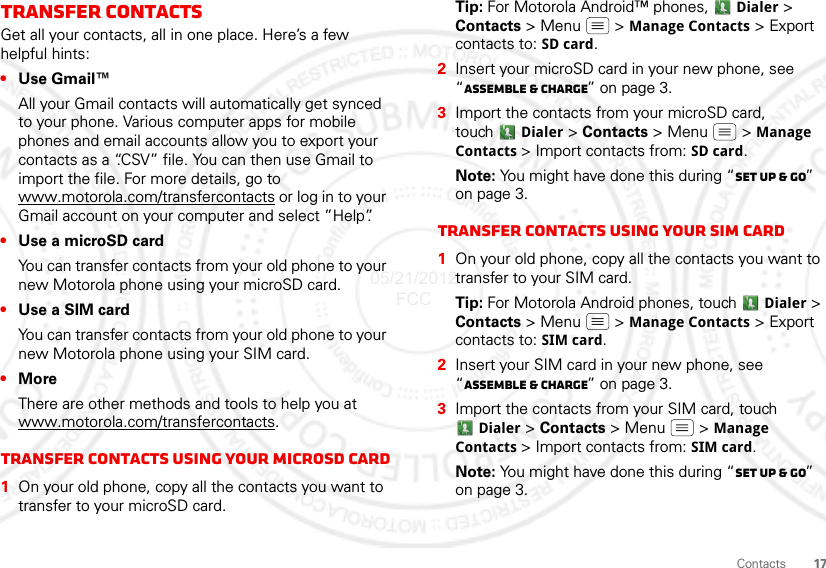 17ContactsTransfer contactsGet all your contacts, all in one place. Here’s a few helpful hints:•Use Gmail™All your Gmail contacts will automatically get synced to your phone. Various computer apps for mobile phones and email accounts allow you to export your contacts as a “.CSV” file. You can then use Gmail to import the file. For more details, go to www.motorola.com/transfercontacts or log in to your Gmail account on your computer and select ”Help”.•Use a microSD cardYou can transfer contacts from your old phone to your new Motorola phone using your microSD card.•Use a SIM cardYou can transfer contacts from your old phone to your new Motorola phone using your SIM card.•MoreThere are other methods and tools to help you at www.motorola.com/transfercontacts.Transfer contacts using your microSD card  1On your old phone, copy all the contacts you want to transfer to your microSD card.Tip: For Motorola Android™ phones,  Dialer &gt; Contacts &gt; Menu  &gt; Manage Contacts &gt; Export contacts to: SD card.2Insert your microSD card in your new phone, see “Assemble &amp; charge” on page 3.3Import the contacts from your microSD card, touch Dialer &gt; Contacts &gt;Menu  &gt; Manage Contacts &gt; Import contacts from: SD card.Note: You might have done this during “Set up &amp; go” on page 3.Transfer contacts using your SIM card  1On your old phone, copy all the contacts you want to transfer to your SIM card.Tip: For Motorola Android phones, touch  Dialer &gt; Contacts &gt; Menu  &gt; Manage Contacts &gt; Export contacts to: SIM card.2Insert your SIM card in your new phone, see “Assemble &amp; charge” on page 3.3Import the contacts from your SIM card, touch Dialer &gt; Contacts &gt;Menu  &gt; Manage Contacts &gt; Import contacts from: SIM card.Note: You might have done this during “Set up &amp; go” on page 3.05/21/2012 FCC