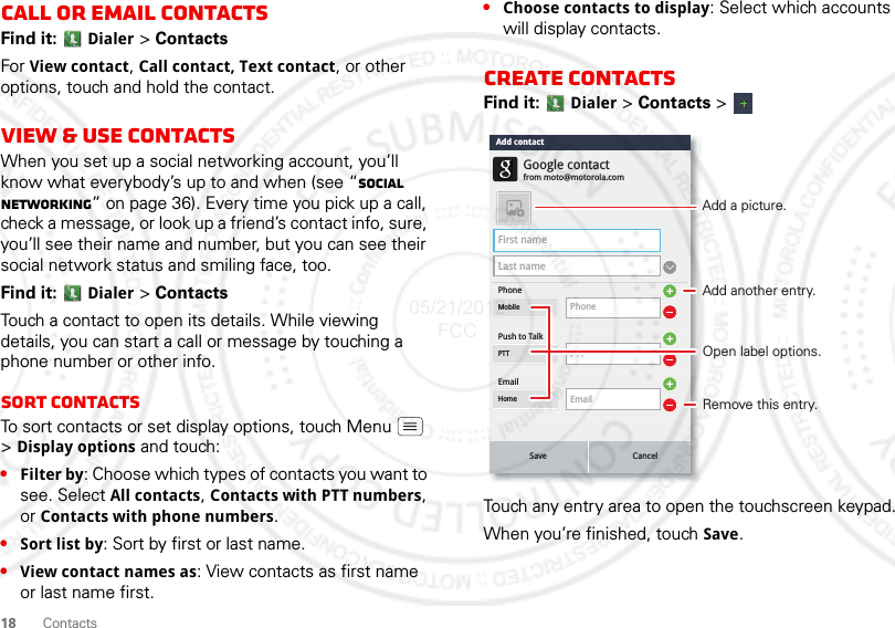 18 ContactsCall or email contactsFind it:  Dialer &gt; ContactsFor View contact, Call contact, Text contact, or other options, touch and hold the contact.View &amp; use contactsWhen you set up a social networking account, you’ll know what everybody’s up to and when (see “Social networking” on page 36). Every time you pick up a call, check a message, or look up a friend’s contact info, sure, you’ll see their name and number, but you can see their social network status and smiling face, too.Find it:  Dialer &gt; ContactsTouch a contact to open its details. While viewing details, you can start a call or message by touching a phone number or other info. SORT contactsTo sort contacts or set display options, touch Menu  &gt;Display options and touch:•Filter by: Choose which types of contacts you want to see. Select All contacts, Contacts with PTT numbers, or Contacts with phone numbers.•Sort list by: Sort by first or last name.•View contact names as: View contacts as first name or last name first.•Choose contacts to display: Select which accounts will display contacts.Create contactsFind it:  Dialer &gt; Contacts &gt; Touch any entry area to open the touchscreen keypad.When you’re finished, touch Save.First nameLast namePhonePush to TalkMobile PhonePTTPTTEmailfrom moto@motorola.comGoogle contactEmailHomeSave CancelAdd contactAdd another entry.Remove this entry.Open label options.Add a picture.05/21/2012 FCC