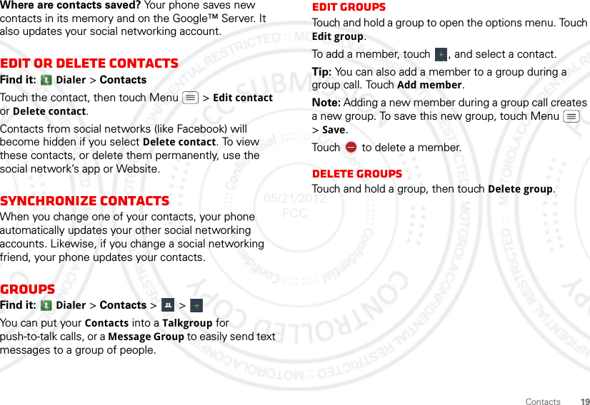 19ContactsWhere are contacts saved? Your phone saves new contacts in its memory and on the Google™ Server. It also updates your social networking account.Edit or delete contactsFind it:  Dialer &gt; ContactsTouch the contact, then touch Menu  &gt; Edit contact or Delete contact. Contacts from social networks (like Facebook) will become hidden if you select Delete contact. To view these contacts, or delete them permanently, use the social network’s app or Website.Synchronize contactsWhen you change one of your contacts, your phone automatically updates your other social networking accounts. Likewise, if you change a social networking friend, your phone updates your contacts.GroupsFind it:  Dialer &gt; Contacts &gt; &gt; You can put your Contacts into a Talkgroup for push-to-talk calls, or a Message Group to easily send text messages to a group of people.Edit GroupsTouch and hold a group to open the options menu. Touch Edit group.To add a member, touch  , and select a contact.Tip: You can also add a member to a group during a group call. Touch Add member.Note: Adding a new member during a group call creates a new group. To save this new group, touch Menu  &gt;Save.Touch   to delete a member.Delete GroupsTouch and hold a group, then touch Delete group.05/21/2012 FCC