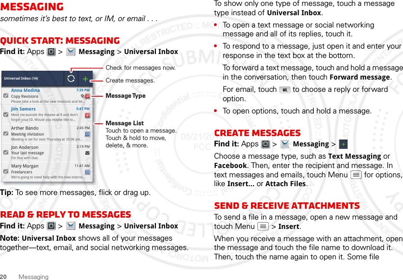 20 MessagingMessagingsometimes it’s best to text, or IM, or email . . .Quick start: MessagingFind it: Apps  &gt; Messaging &gt; Universal InboxTip: To see more messages, flick or drag up.Read &amp; reply to messagesFind it: Apps  &gt; Messaging &gt; Universal InboxNote: Universal Inbox shows all of your messages together—text, email, and social networking messages.  Universal Inbox (14)Your last messageI’m fine with that. 2:19 PMJon AndersonFreelancersWe’re going to need help with the new interns... 11:41 AMMary MorganMeet me outside the theater at 8 and don’tforget your ID. Would you maybe like to... 5:47 PMJim SomersMeeting invitationMeeting is set for next Thursday at 10:00 am... 2:45 PMArther Bando 7:39 PMCopy RevisionsPlease take a look at the new revisions and let...Anna MedinaCheck for messages now.Message TypeMessage ListTouch to open a message. Touch &amp; hold to move, delete, &amp; more.Create messages.To show only one type of message, touch a message type instead of Universal Inbox.•To open a text message or social networking message and all of its replies, touch it.•To respond to a message, just open it and enter your response in the text box at the bottom.To forward a text message, touch and hold a message in the conversation, then touch Forward message.For email, touch  to choose a reply or forward option.•To open options, touch and hold a message.Create messagesFind it: Apps  &gt; Messaging &gt;Choose a message type, such as Text Messaging or Facebook. Then, enter the recipient and message. In text messages and emails, touch Menu  for options, like Insert... or Attach Files.Send &amp; receive attachmentsTo send a file in a message, open a new message and touch Menu  &gt; Insert.When you receive a message with an attachment, open the message and touch the file name to download it. Then, touch the name again to open it. Some file 05/21/2012 FCC