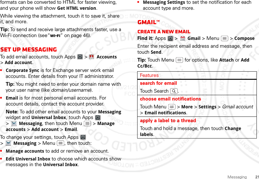 21Messagingformats can be converted to HTML for faster viewing, and your phone will show Get HTML version.While viewing the attachment, touch it to save it, share it, and more.Tip: To send and receive large attachments faster, use a Wi-Fi connection (see“Wi-Fi” on page 46).Set up messagingTo add email accounts, touch Apps  &gt;  Accounts &gt;Add account.•Corporate Sync is for Exchange server work email accounts. Enter details from your IT administrator.Tip: You might need to enter your domain name with your user name (like domain/username).•Email is for most personal email accounts. For account details, contact the account provider.Note: To add other email accounts to your Messaging widget and Universal Inbox, touch Apps  &gt;Messaging, then touch Menu  &gt; Manage accounts &gt; Add account &gt; Email.To change your settings, touch Apps  &gt;Messaging &gt; Menu , then touch:•Manage accounts to add or remove an account.•Edit Universal Inbox to choose which accounts show messages in the Universal Inbox.Account  Manager•Messaging Settings to set the notification for each account type and more.Gmail™Create a new emailFind it: Apps  &gt;Gmail &gt; Menu  &gt; ComposeEnter the recipient email address and message, then touch Send. Tip: Touch Menu  for options, like Attach or Add Cc/Bcc.Featuressearch for emailTou ch  S e a r ch .choose email notificationsTouch Menu  &gt; More &gt; Settings &gt; Gmail account &gt;Email notifications.apply a label to a threadTouch and hold a message, then touch Change labels.05/21/2012 FCC