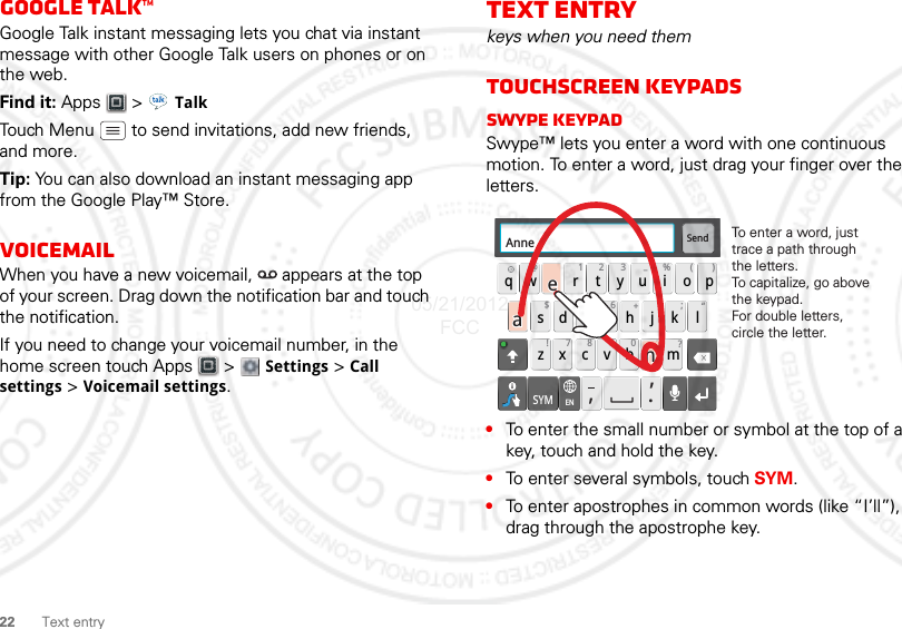 22 Text entryGoogle Talk™Google Talk instant messaging lets you chat via instant message with other Google Talk users on phones or on the web.Find it: Apps  &gt; TalkTouch Menu  to send invitations, add new friends, and more.Tip: You can also download an instant messaging app from the Google Play™ Store.VoicemailWhen you have a new voicemail,  appears at the top of your screen. Drag down the notification bar and touch the notification.If you need to change your voicemail number, in the home screen touch Apps  &gt;  Settings &gt; Call settings &gt; Voicemail settings.Text entrykeys when you need themTouchscreen keypadsSwype keypadSwype™ lets you enter a word with one continuous motion. To enter a word, just drag your finger over the letters.•To enter the small number or symbol at the top of a key, touch and hold the key.•To enter several symbols, touch SYM.•To enter apostrophes in common words (like “I’ll”), drag through the apostrophe key.Send:-)asdfghj k lqwe r t y u i opzxcvbnm@#12 3_%()!7890 /?&amp;$456+:;“,,.SYMENAnneAnneAnneaenaenTo enter a word, just trace a path through the letters.To capitalize, go above the keypad.For double letters, circle the letter.05/21/2012 FCC