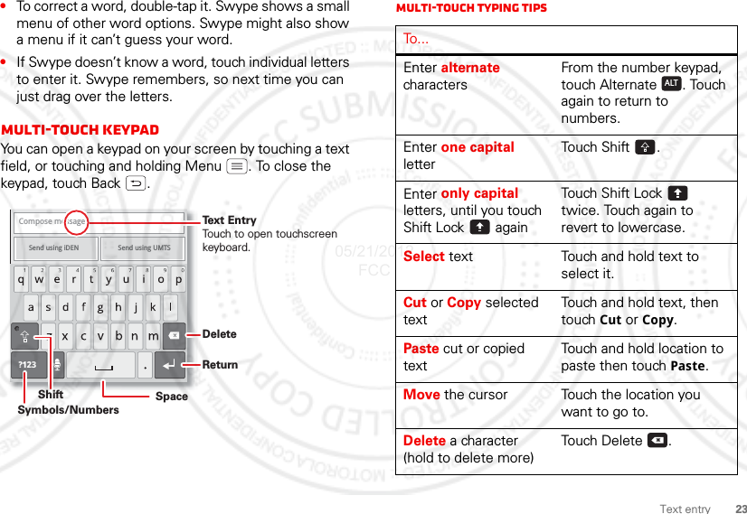 23Text entry•To correct a word, double-tap it. Swype shows a small menu of other word options. Swype might also show a menu if it can’t guess your word.•If Swype doesn’t know a word, touch individual letters to enter it. Swype remembers, so next time you can just drag over the letters.Multi-touch keypadYou can open a keypad on your screen by touching a text field, or touching and holding Menu . To close the keypad, touch Back .Compose messageSend using iDEN Send using UMTS ?123DeleteReturnSpaceSymbols/NumbersShiftText EntryTouch to open touchscreenkeyboard.Multi-touch Typing tipsTo...Enter alternate charactersFrom the number keypad, touch Alternate . Touch again to return to numbers.Enter one capital letterTouch Shift .Enter only capital letters, until you touch Shift Lock  againTouch Shift Lock  twice. Touch again to revert to lowercase.Select text Touch and hold text to select it.Cut or Copy selected textTouch and hold text, then touch Cut or Copy.Paste cut or copied textTouch and hold location to paste then touch Paste.Move the cursor Touch the location you want to go to.Delete a character (hold to delete more)Touch Delete .ALTx05/21/2012 FCC