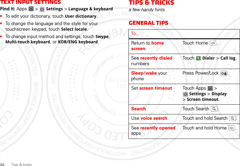 24Tips &amp; tricksText input settingsFind it: Apps  &gt;  Settings &gt; Language &amp; keyboard•To edit your dictionary, touch User dictionary.•To change the language and the style for your touchscreen keypad, touch Select locale.•To change input method and settings, touch Swype, Multi-touch keyboard, or KOR/ENG keyboard.Tips &amp; tricksa few handy hintsGeneral tipsTo...Return to home screenTouch Home .See recently dialed numbersTouch  Dialer &gt; Call log.Sleep/wake your phonePress Power/Lock .Set screen timeout Touch Apps  &gt; Settings &gt; Display &gt;Screen timeout.Search Touch Search .Use voice search Touch and hold Search  .See recently opened appsTouch and hold Home .05/21/2012 FCC