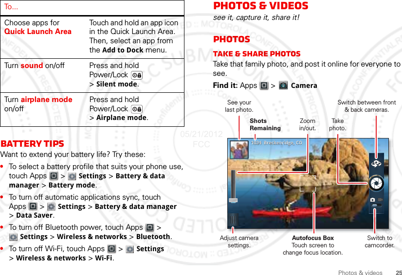 25Photos &amp; videosBattery tipsWant to extend your battery life? Try these:•To select a battery profile that suits your phone use, touch Apps  &gt;  Settings &gt; Battery &amp; data manager &gt; Battery mode.•To turn off automatic applications sync, touch Apps  &gt;  Settings &gt; Battery &amp; data manager &gt;Data Saver.•To turn off Bluetooth power, touch Apps  &gt; Settings &gt; Wireless &amp; networks &gt; Bluetooth.•To turn off Wi-Fi, touch Apps  &gt;  Settings &gt;Wireless &amp; networks &gt; Wi-Fi.Choose apps for Quick Launch AreaTouch and hold an app icon in the Quick Launch Area. Then, select an app from the Add to Dock menu.Tu r n   sound on/off Press and hold Power/Lock  &gt;Silent mode.Tu r n   airplane mode on/offPress and hold Power/Lock  &gt;Airplane mode.To . . .Photos &amp; videossee it, capture it, share it!PhotosTake &amp; share photosTake that family photo, and post it online for everyone to see.Find it: Apps  &gt;   Camera10241024    Breckenridge, COBreckenridge, COSwitch between front&amp; back cameras.Zoomin/out.Take  photo.Shots RemainingSee yourlast photo.Adjust camera settings.Autofocus BoxTouch screen tochange focus location.Switch to camcorder.05/21/2012 FCC