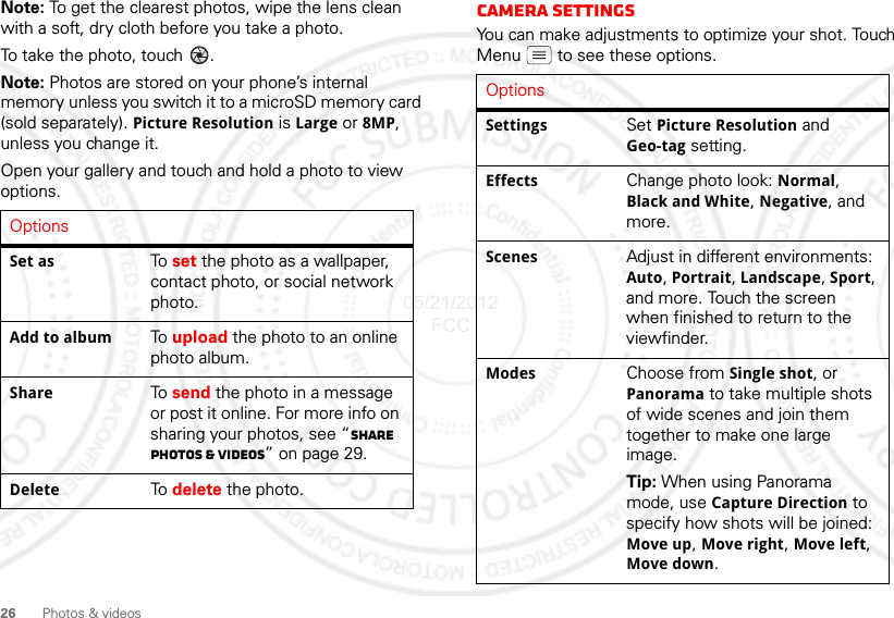 26 Photos &amp; videosNote: To get the clearest photos, wipe the lens clean with a soft, dry cloth before you take a photo.To take the photo, touch  .Note: Photos are stored on your phone’s internal memory unless you switch it to a microSD memory card (sold separately). Picture Resolution is Large or 8MP, unless you change it.Open your gallery and touch and hold a photo to view options.OptionsSet as To  set the photo as a wallpaper, contact photo, or social network photo.Add to album To  upload the photo to an online photo album.Share To  send the photo in a message or post it online. For more info on sharing your photos, see “Share photos &amp; videos” on page 29.Delete To  delete the photo.Camera SettingsYou can make adjustments to optimize your shot. Touch Menu  to see these options.OptionsSettings Set Picture Resolution and Geo-tag setting.Effects Change photo look: Normal, Black and White, Negative, and more.Scenes Adjust in different environments: Auto, Portrait, Landscape, Sport, and more. Touch the screen when finished to return to the viewfinder.Modes Choose from Single shot, or Panorama to take multiple shots of wide scenes and join them together to make one large image.Tip: When using Panorama mode, use Capture Direction to specify how shots will be joined: Move up, Move right, Move left, Move down.05/21/2012 FCC