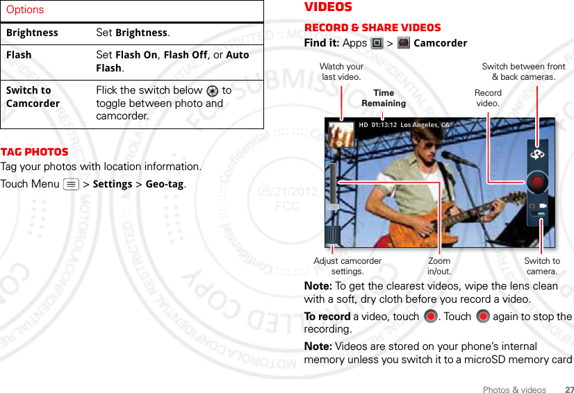 27Photos &amp; videosTag photosTag your photos with location information.Touch Menu  &gt; Settings &gt; Geo-tag.Brightness Set Brightness.Flash Set Flash On, Flash Off, or Auto Flash.Switch to CamcorderFlick the switch below   to toggle between photo and camcorder.OptionsVideosRecord &amp; share videosFind it: Apps  &gt;CamcorderNote: To get the clearest videos, wipe the lens clean with a soft, dry cloth before you record a video.To  r e c o r d  a video, touch  . Touch   again to stop the recording.Note: Videos are stored on your phone’s internal memory unless you switch it to a microSD memory card ww5544000666-7-222220000000888882244455544555HDHD  01:13:12  Los Angeles, CA01:13:12  Los Angeles, CASwitch between front&amp; back cameras.Record video.Watch yourlast video.Adjust camcorder settings.Time RemainingZoomin/out.Switch to camera.05/21/2012 FCC