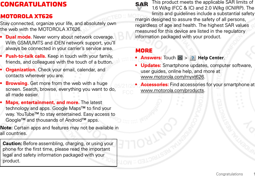 1CongratulationsCongratulationsMOTOROLA XT626Stay connected, organize your life, and absolutely own the web with the MOTOROLA XT626.• Dual mode. Never worry about network coverage. With GSM/UMTS and iDEN network support, you’ll always be connected in your carrier’s service area.• Push-to-talk calls. Keep in touch with your family, friends, and colleagues with the touch of a button.• Organization. Check your email, calendar, and contacts wherever you are.•Browsing. Get more from the web with a huge screen. Search, browse, everything you want to do, all made easier.• Maps, entertainment, and more. The latest technology and apps. Google Maps™ to find your way. YouTube™ to stay entertained. Easy access to Google™ and thousands of Android™ apps.Note: Certain apps and features may not be available in all countries.Caution: Before assembling, charging, or using your phone for the first time, please read the important legal and safety information packaged with your product. This product meets the applicable SAR limits of 1.6 W/kg (FCC &amp; IC) and 2.0 W/kg (ICNIRP). The limits and guidelines include a substantial safety margin designed to assure the safety of all persons, regardless of age and health. The highest SAR values measured for this device are listed in the regulatory information packaged with your product.More•Answers: Tou ch    &gt;   Help Center.• Updates: Smartphone updates, computer software, user guides, online help, and more at www.motorola.com/myxt626.• Accessories: Find accessories for your smartphone at www.motorola.com/products.05/21/2012 FCC