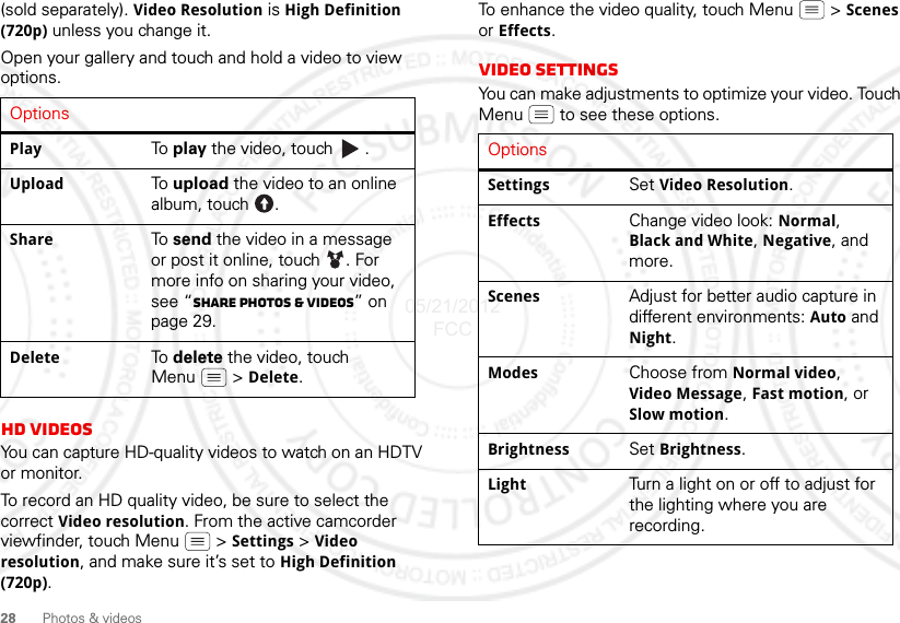 28 Photos &amp; videos(sold separately). Video Resolution is High Definition (720p) unless you change it.Open your gallery and touch and hold a video to view options.HD videosYou can capture HD-quality videos to watch on an HDTV or monitor.To record an HD quality video, be sure to select the correct Video resolution. From the active camcorder viewfinder, touch Menu  &gt; Settings &gt; Video resolution, and make sure it’s set to High Definition (720p).OptionsPlay To  play the video, touch  .Upload To  upload the video to an online album, touch  .Share To  send the video in a message or post it online, touch  . For more info on sharing your video, see “Share photos &amp; videos” on page 29.Delete To  delete the video, touch Menu  &gt; Delete.To enhance the video quality, touch Menu  &gt; Scenes or Effects.Video SettingsYou can make adjustments to optimize your video. Touch Menu  to see these options. OptionsSettings Set Video Resolution.Effects Change video look: Normal, Black and White, Negative, and more.Scenes Adjust for better audio capture in different environments: Auto and Night.Modes Choose from Normal video, Video Message, Fast motion, or Slow motion.Brightness Set Brightness.Light Turn a light on or off to adjust for the lighting where you are recording.05/21/2012 FCC