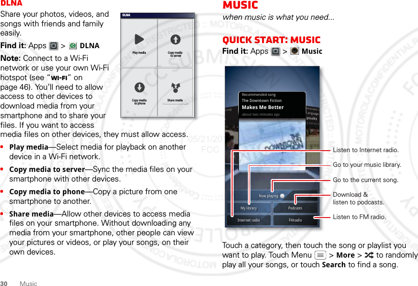 30 MusicDLNAShare your photos, videos, and songs with friends and family easily.Find it: Apps  &gt;   DLNANote: Connect to a Wi-Fi network or use your own Wi-Fi hotspot (see “Wi-Fi” on page 46). You’ll need to allow access to other devices to download media from your smartphone and to share your files. If you want to access media files on other devices, they must allow access.•Play media—Select media for playback on another device in a Wi-Fi network.•Copy media to server—Sync the media files on your smartphone with other devices.•Copy media to phone—Copy a picture from one smartphone to another.•Share media—Allow other devices to access media files on your smartphone. Without downloading any media from your smartphone, other people can view your pictures or videos, or play your songs, on their own devices.DLNAPlay media Copy media  to serverShare mediaCopy media  to phoneMusicwhen music is what you need...Quick start: MusicFind it: Apps  &gt; MusicTouch a category, then touch the song or playlist you want to play. Touch Menu  &gt; More &gt;   to randomly play all your songs, or touch Search to find a song.Recommended songabout two minutes agoThe Downtown FictionMakes Me BetterNow playingMy library PodcastsFMradioInternet radioDownload &amp;listen to podcasts.Listen to Internet radio.Go to the current song.Go to your music library.Listen to FM radio.05/21/2012 FCC