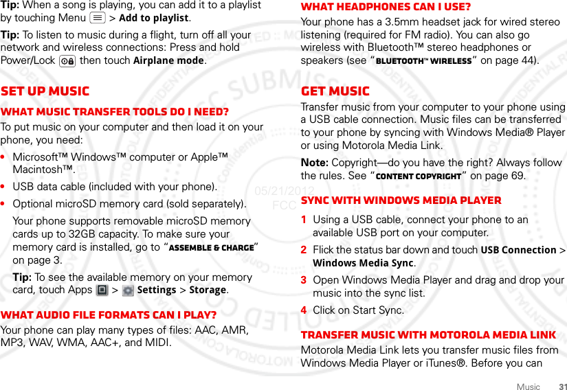 31MusicTip: When a song is playing, you can add it to a playlist by touching Menu  &gt; Add to playlist.Tip: To listen to music during a flight, turn off all your network and wireless connections: Press and hold Power/Lock  then touch Airplane mode.Set up musicWhat music transfer tools do I need?To put music on your computer and then load it on your phone, you need:•Microsoft™ Windows™ computer or Apple™ Macintosh™.•USB data cable (included with your phone).•Optional microSD memory card (sold separately).Your phone supports removable microSD memory cards up to 32GB capacity. To make sure your memory card is installed, go to “Assemble &amp; charge” on page 3.Tip: To see the available memory on your memory card, touch Apps  &gt; Settings &gt; Storage.What audio file formats can I play?Your phone can play many types of files: AAC, AMR, MP3, WAV, WMA, AAC+, and MIDI.What headphones can I use?Your phone has a 3.5mm headset jack for wired stereo listening (required for FM radio). You can also go wireless with Bluetooth™ stereo headphones or speakers (see “Bluetooth™ wireless” on page 44).Get musicTransfer music from your computer to your phone using a USB cable connection. Music files can be transferred to your phone by syncing with Windows Media® Player or using Motorola Media Link.Note: Copyright—do you have the right? Always follow the rules. See “Content Copyright” on page 69.Sync with Windows Media Player  1Using a USB cable, connect your phone to an available USB port on your computer.2Flick the status bar down and touch USB Connection &gt; Windows Media Sync.3Open Windows Media Player and drag and drop your music into the sync list.4Click on Start Sync.Transfer music with Motorola Media LinkMotorola Media Link lets you transfer music files from Windows Media Player or iTunes®. Before you can 05/21/2012 FCC