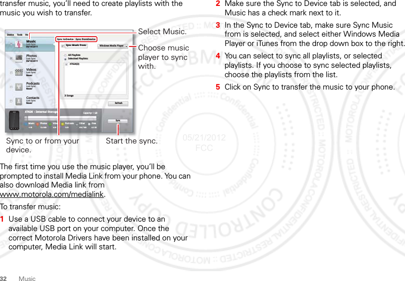 32 Musictransfer music, you’ll need to create playlists with the music you wish to transfer.The first time you use the music player, you’ll be prompted to install Media Link from your phone. You can also download Media link from www.motorola.com/medialink.To transfer music:  1Use a USB cable to connect your device to an available USB port on your computer. Once the correct Motorola Drivers have been installed on your computer, Media Link will start.PhotosLast Sync06/14/2011MusicLast Sync06/14/2011Device Tools HelpSync toDeviceAll PlaylistsWindows Media PlayerSelectted Playlists:XT626(3)3 SongsRefreshSyncCapacity: 1 GBFree8.5 GBOther454.7 MBPodcasts0.0BVideosPhotosXT626  - Internal StorageMusic0.0B0.0B 12.4 MBSync fromDeviceSync Music from:VideosLast SyncNeverPodcastsLast SyncNeverContactsLast SyncNeverSync to or from your device.Select Music.Start the sync.Choose music player to sync with.2Make sure the Sync to Device tab is selected, and Music has a check mark next to it.3In the Sync to Device tab, make sure Sync Music from is selected, and select either Windows Media Player or iTunes from the drop down box to the right.4You can select to sync all playlists, or selected playlists. If you choose to sync selected playlists, choose the playlists from the list.5Click on Sync to transfer the music to your phone.05/21/2012 FCC