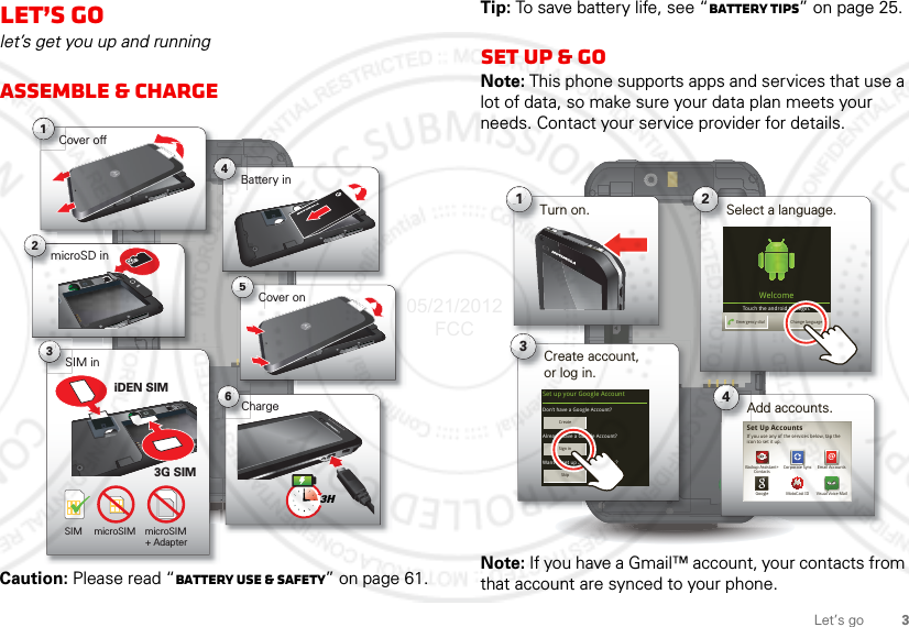 3Let’s goLet’s golet’s get you up and runningAssemble &amp; chargeCaution: Please read “Battery Use &amp; Safety” on page 61.6Charge1Cover off2microSD in3SIM in5Cover onBattery inB43HSIM microSIM microSIM+ Adapter iDEN SIM3G SIMTip: To save battery life, see “Battery tips” on page 25.Set up &amp; goNote: This phone supports apps and services that use a lot of data, so make sure your data plan meets your needs. Contact your service provider for details.Note: If you have a Gmail™ account, your contacts from that account are synced to your phone.1Turn on. 2Select a language.3Create account,or log in.Kim VoneshWelcomeTouch the android to begin.Emergency dial Change languageSet up your Google Account 4Add accounts.Don’t have a Google Account?Already have a Google Account?Want to set up an account later?CreateSign inSkipIf you use any of the services below, tap the icon to set it up.Visual Voice MailEmail AccountsGoogleBackup Assistant+ContactsMotoCast IDCorporate SyncSet Up Accounts05/21/2012 FCC